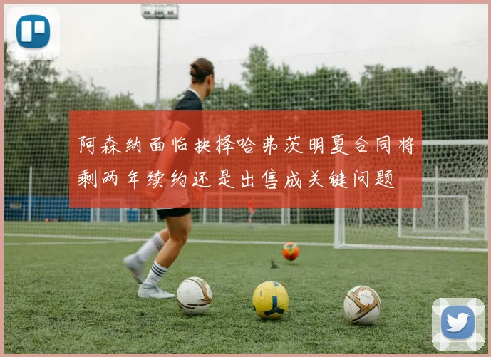 阿森纳面临抉择哈弗茨明夏合同将剩两年续约还是出售成关键问题