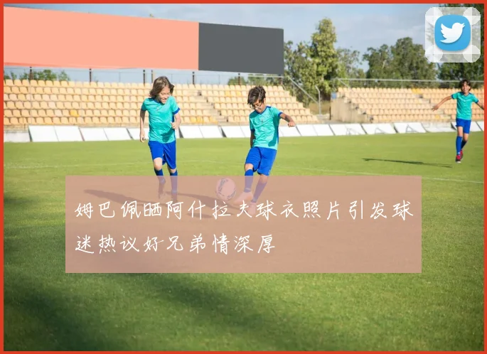 姆巴佩晒阿什拉夫球衣照片引发球迷热议好兄弟情深厚