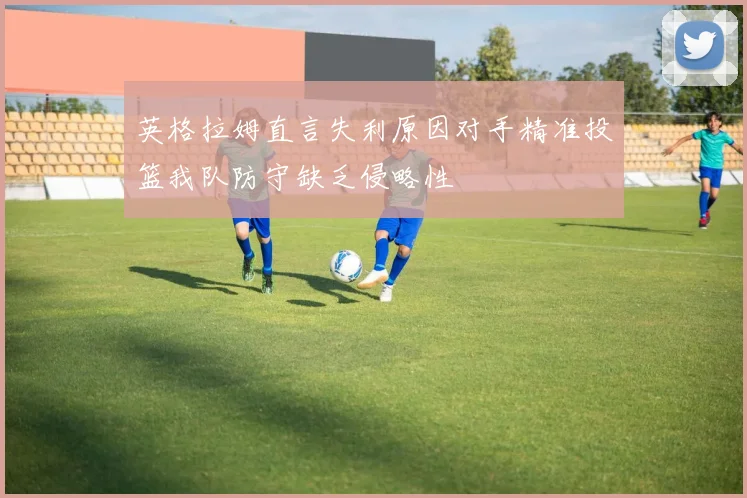 英格拉姆直言失利原因对手精准投篮我队防守缺乏侵略性