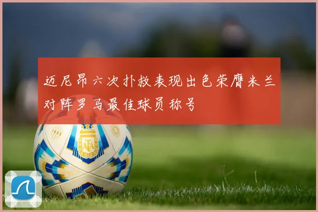 迈尼昂六次扑救表现出色荣膺米兰对阵罗马最佳球员称号