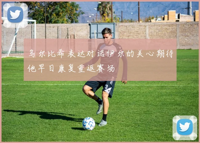 乌尔比希表达对诺伊尔的关心期待他早日康复重返赛场