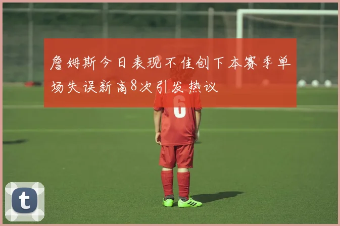 詹姆斯今日表现不佳创下本赛季单场失误新高8次引发热议