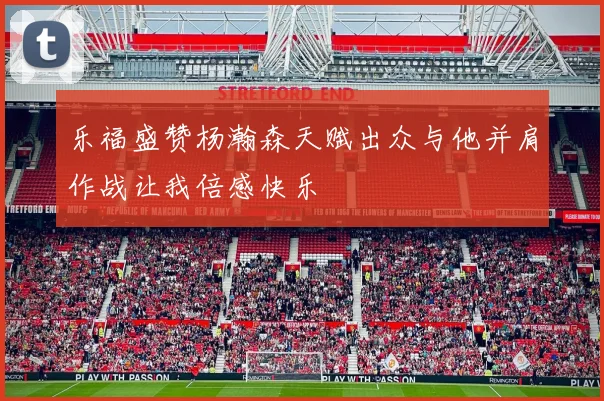 乐福盛赞杨瀚森天赋出众与他并肩作战让我倍感快乐
