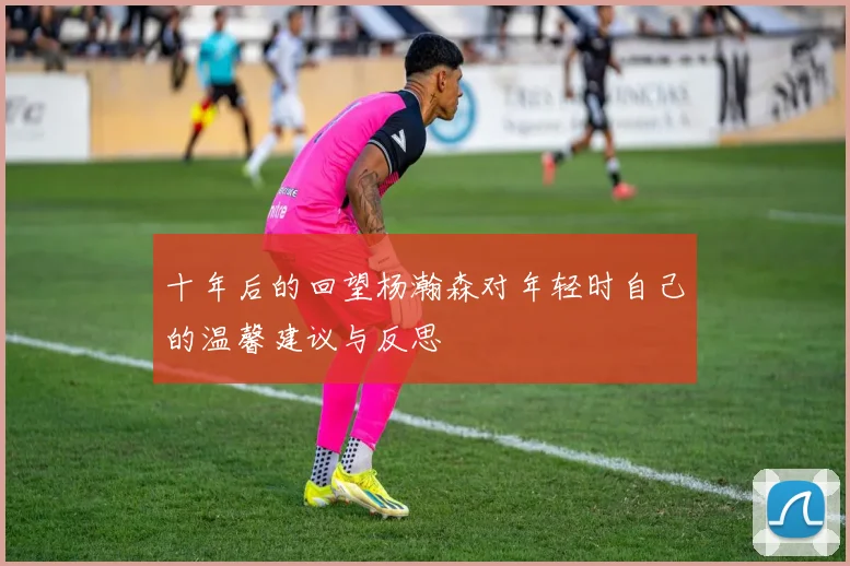 十年后的回望杨瀚森对年轻时自己的温馨建议与反思