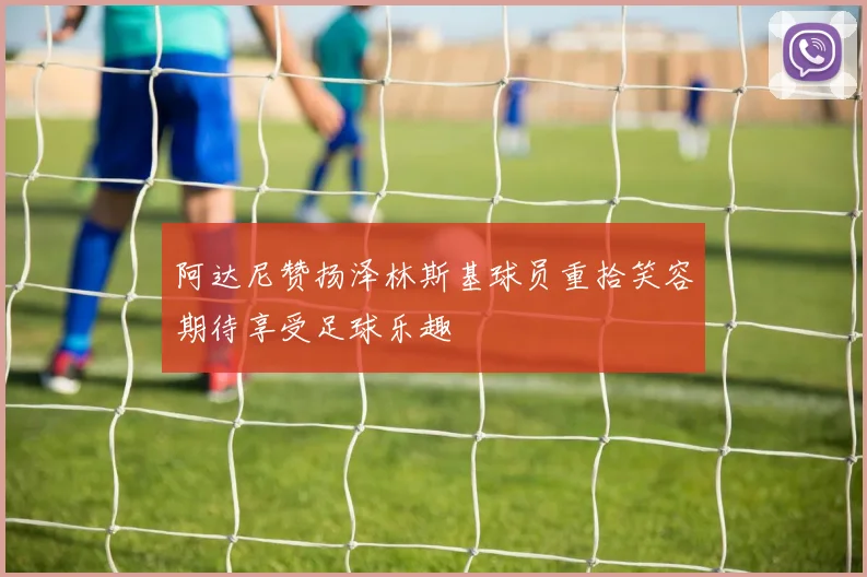 阿达尼赞扬泽林斯基球员重拾笑容期待享受足球乐趣