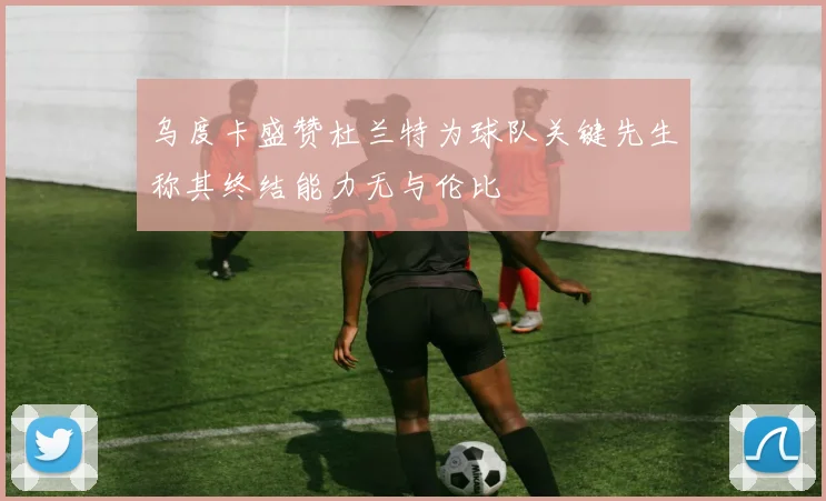 乌度卡盛赞杜兰特为球队关键先生称其终结能力无与伦比