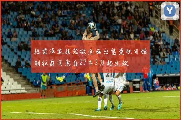 格雷泽家族若欲全面出售曼联可强制拉爵同意自27年2月起生效