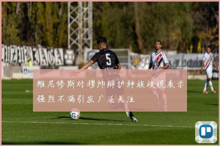维尼修斯对穆帅辩护种族歧视表示强烈不满引发广泛关注