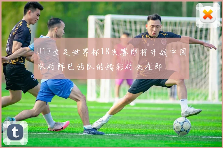 U17女足世界杯18决赛即将开战中国队对阵巴西队的精彩对决在即