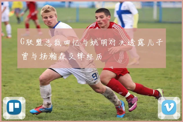 G联盟总裁回忆与姚明对决透露儿子曾与杨瀚森交锋经历