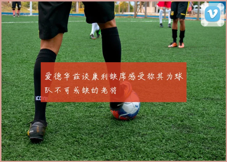 爱德华兹谈康利缺席感受称其为球队不可或缺的老将