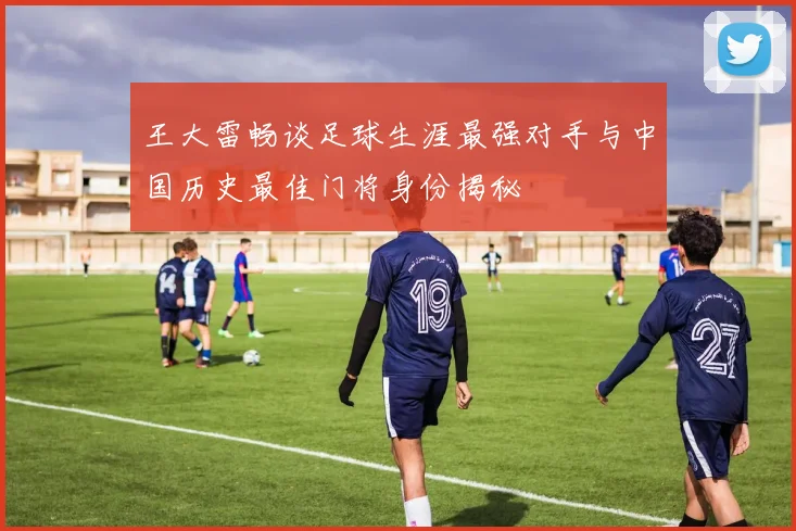 王大雷畅谈足球生涯最强对手与中国历史最佳门将身份揭秘