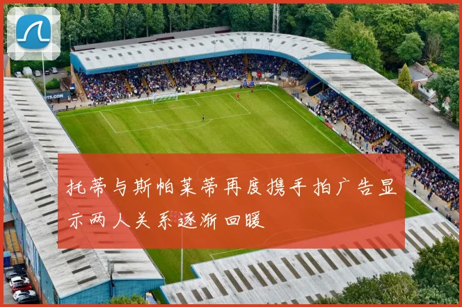 托蒂与斯帕莱蒂再度携手拍广告显示两人关系逐渐回暖