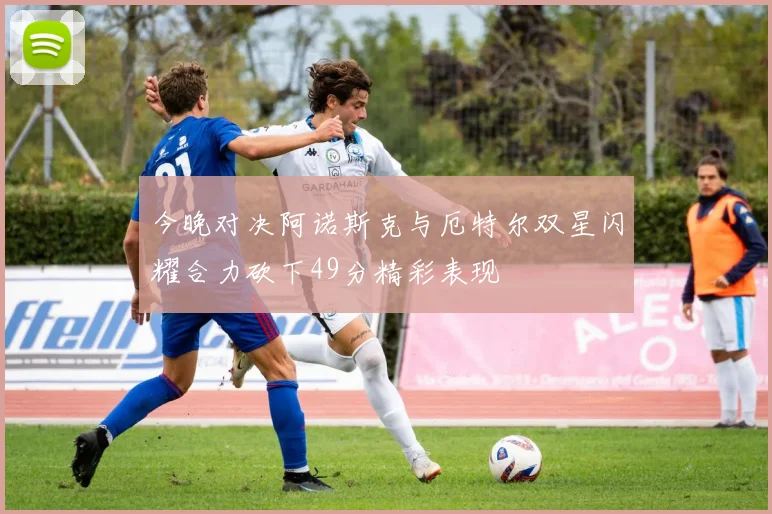 今晚对决阿诺斯克与厄特尔双星闪耀合力砍下49分精彩表现