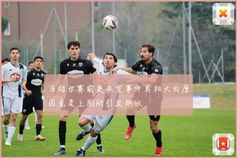 马绍尔赛前更衣室事件真相大白原因竟是上厕所引发热议