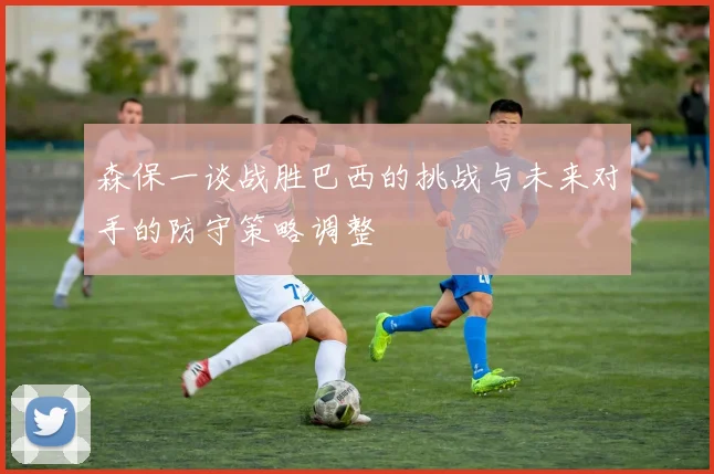 森保一谈战胜巴西的挑战与未来对手的防守策略调整