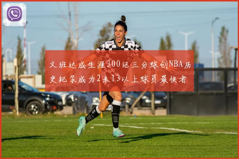 文班达成生涯300记三分球创NBA历史纪录成为2米13以上球员最快者