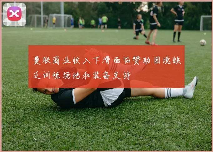 曼联商业收入下滑面临赞助困境缺乏训练场地和装备支持