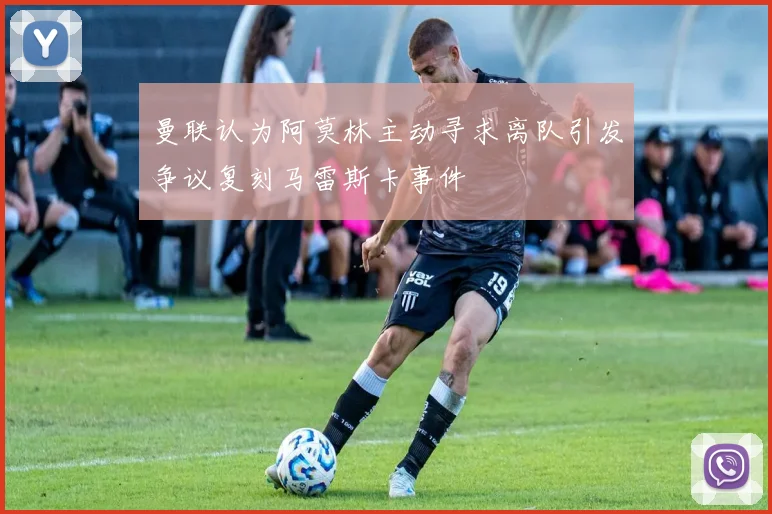 曼联认为阿莫林主动寻求离队引发争议复刻马雷斯卡事件