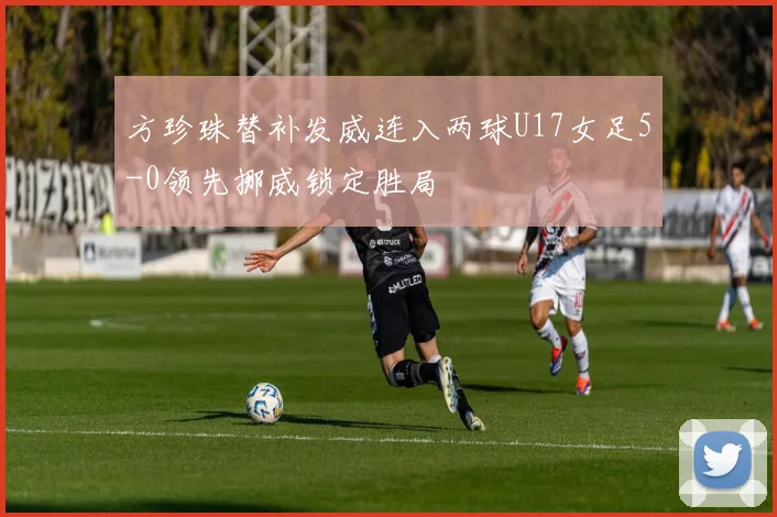 方珍珠替补发威连入两球U17女足5-0领先挪威锁定胜局