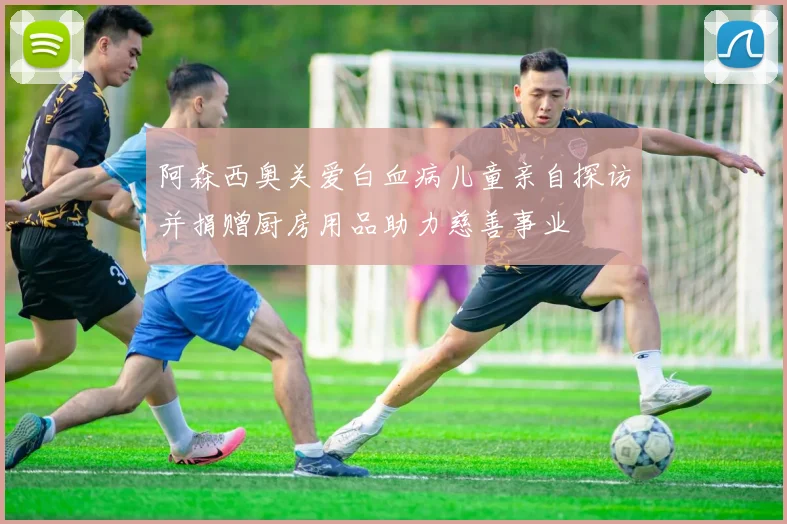 阿森西奥关爱白血病儿童亲自探访并捐赠厨房用品助力慈善事业