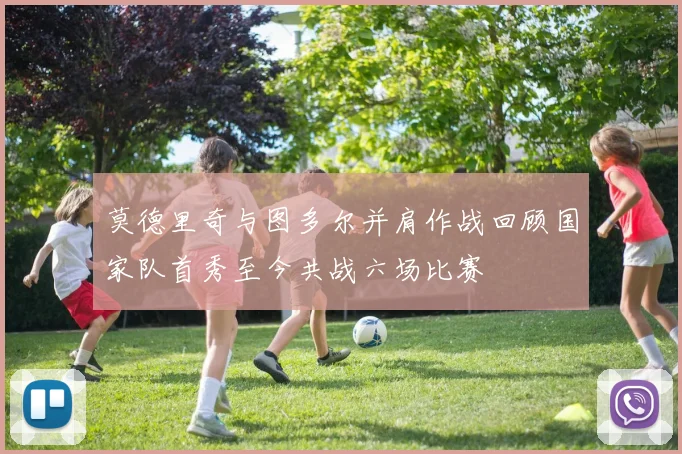 莫德里奇与图多尔并肩作战回顾国家队首秀至今共战六场比赛
