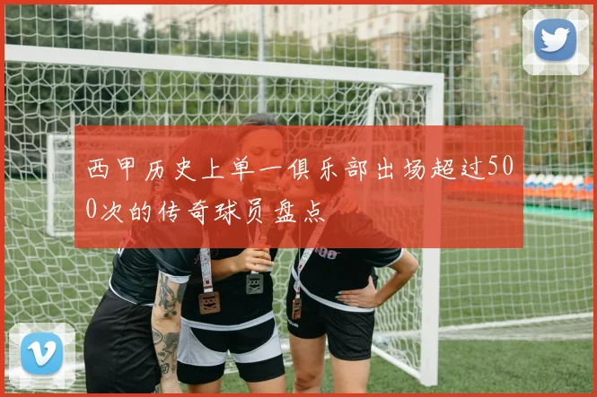 西甲历史上单一俱乐部出场超过500次的传奇球员盘点