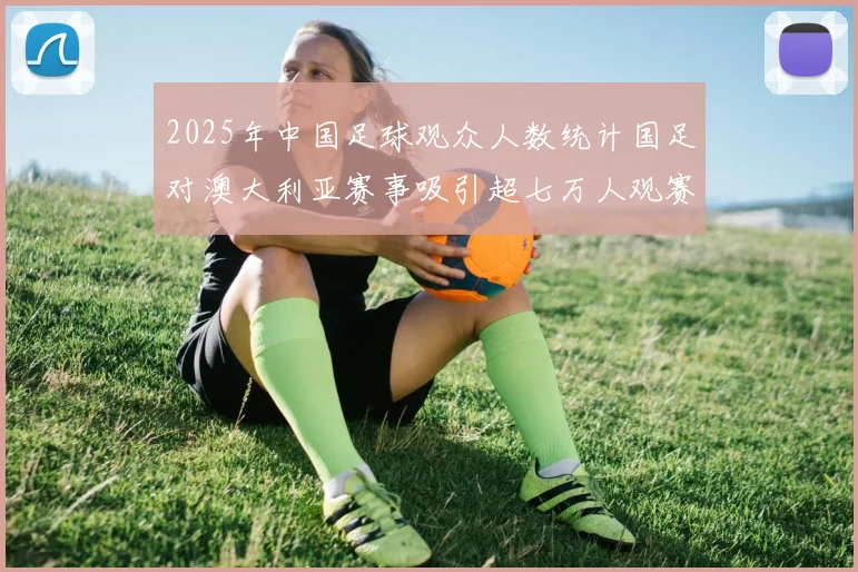 2025年中国足球观众人数统计国足对澳大利亚赛事吸引超七万人观赛