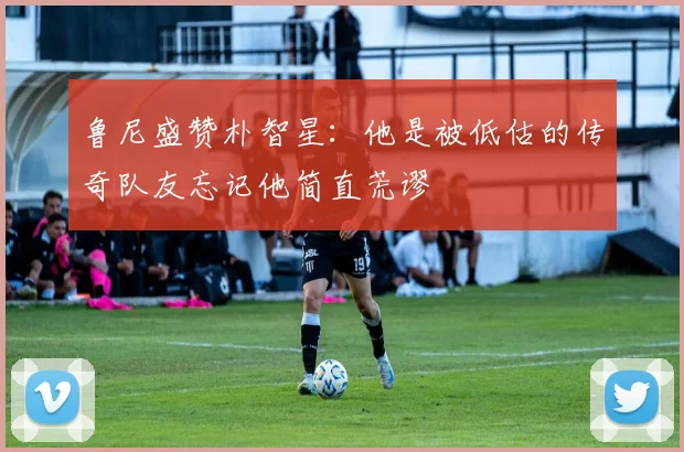 鲁尼盛赞朴智星：他是被低估的传奇队友忘记他简直荒谬