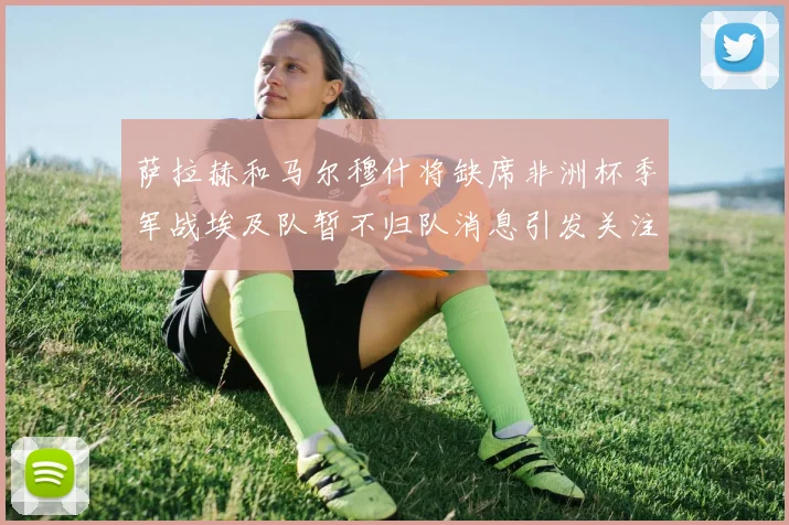 萨拉赫和马尔穆什将缺席非洲杯季军战埃及队暂不归队消息引发关注