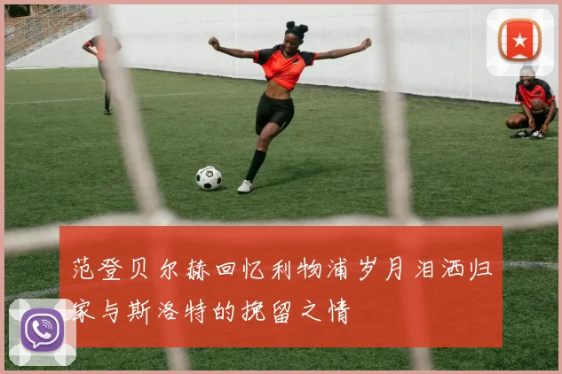 范登贝尔赫回忆利物浦岁月泪洒归家与斯洛特的挽留之情