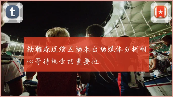 杨瀚森连续五场未出场媒体分析耐心等待机会的重要性
