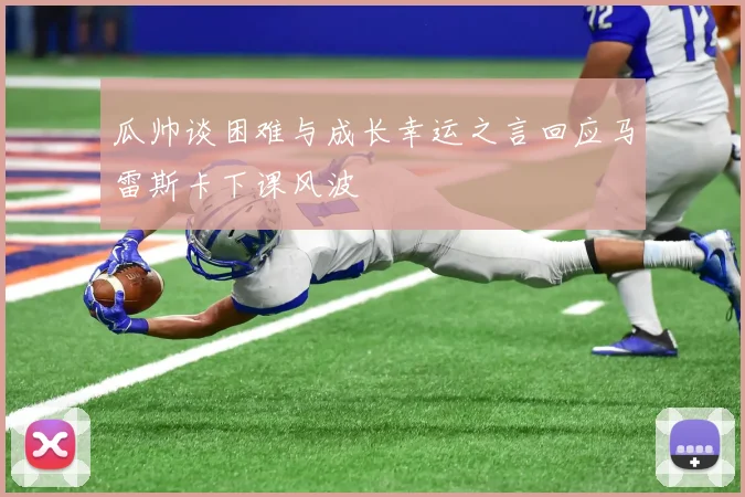 瓜帅谈困难与成长幸运之言回应马雷斯卡下课风波