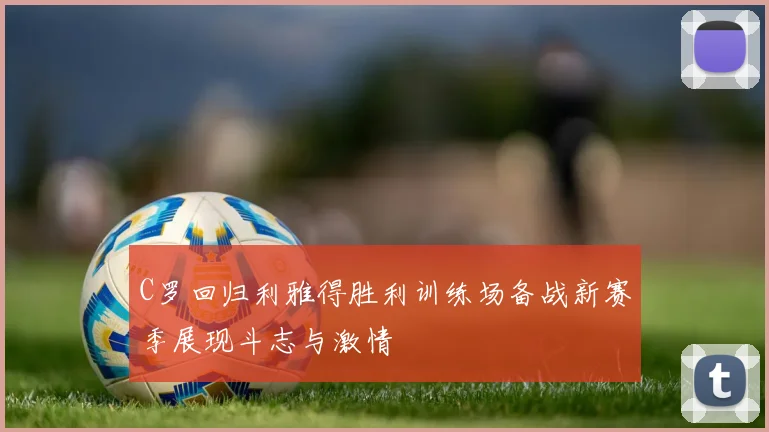 C罗回归利雅得胜利训练场备战新赛季展现斗志与激情