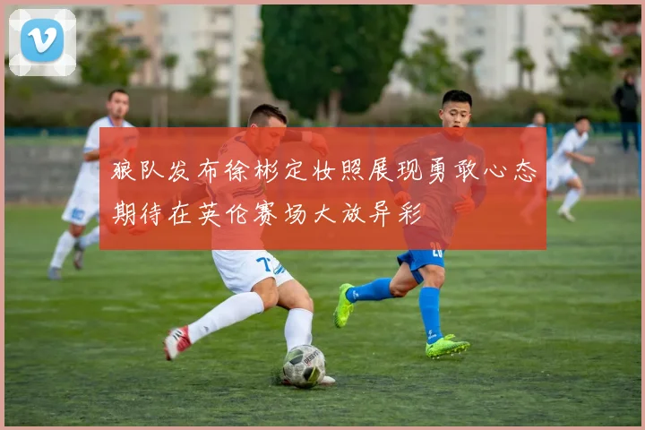 狼队发布徐彬定妆照展现勇敢心态期待在英伦赛场大放异彩
