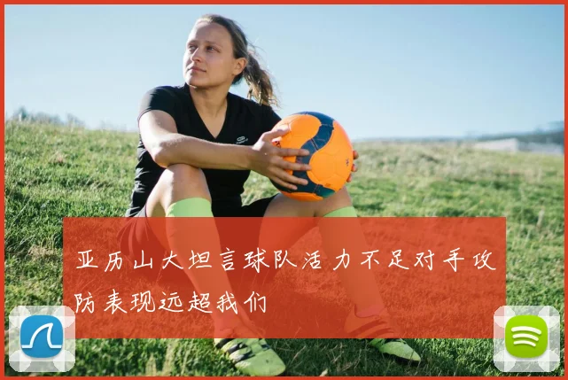 亚历山大坦言球队活力不足对手攻防表现远超我们