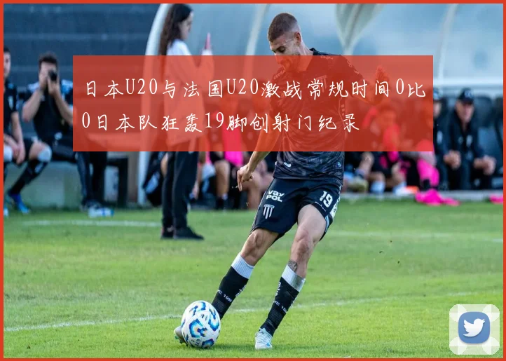日本U20与法国U20激战常规时间0比0日本队狂轰19脚创射门纪录