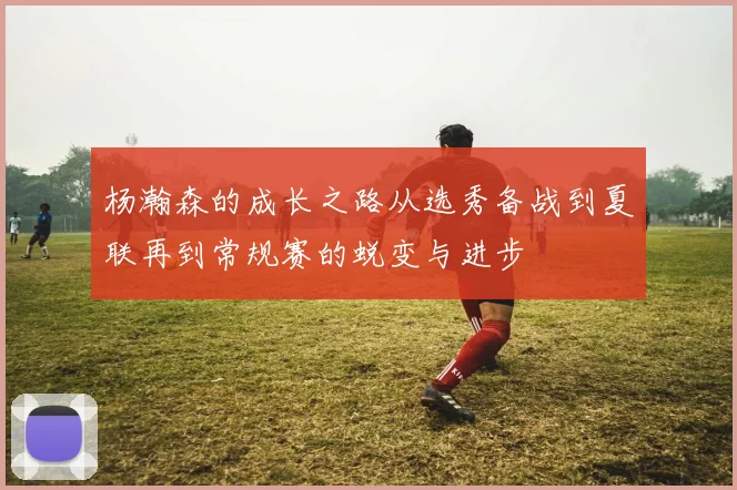 杨瀚森的成长之路从选秀备战到夏联再到常规赛的蜕变与进步