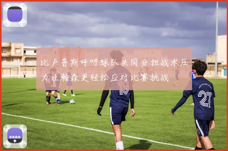 比卢普斯呼吁球队共同分担战术压力让瀚森更轻松应对比赛挑战