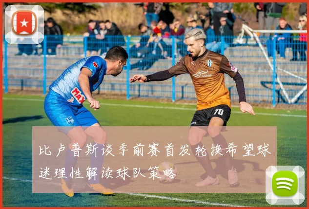 比卢普斯谈季前赛首发轮换希望球迷理性解读球队策略