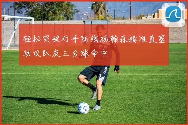 轻松突破对手防线杨瀚森精准直塞助攻队友三分球命中