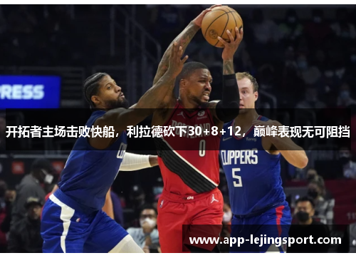 开拓者主场击败快船，利拉德砍下30+8+12，巅峰表现无可阻挡