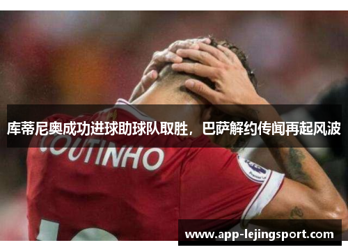 库蒂尼奥成功进球助球队取胜，巴萨解约传闻再起风波